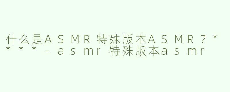 什么是ASMR特殊版本ASMR？****