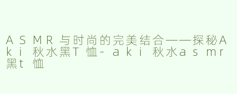 ASMR与时尚的完美结合——探秘Aki秋水黑T恤-aki秋水asmr黑t恤