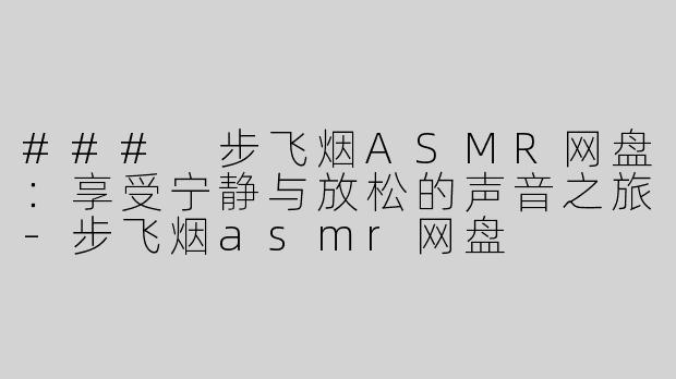 ### 步飞烟ASMR网盘：享受宁静与放松的声音之旅-步飞烟asmr网盘