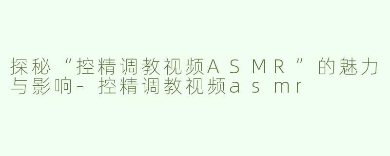 探秘“控精调教视频ASMR”的魅力与影响-控精调教视频asmr