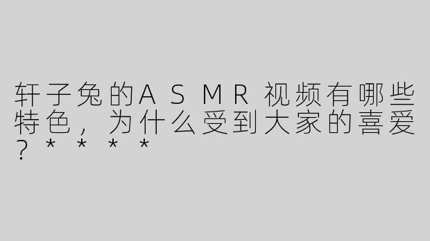 轩子兔的ASMR视频有哪些特色，为什么受到大家的喜爱？****