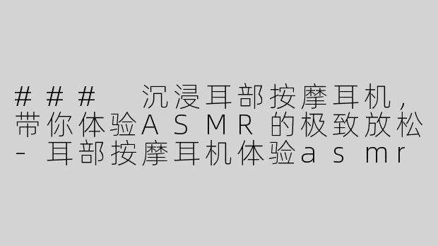 ### 沉浸耳部按摩耳机，带你体验ASMR的极致放松-耳部按摩耳机体验asmr