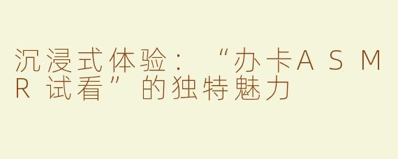 沉浸式体验：“办卡ASMR试看”的独特魅力