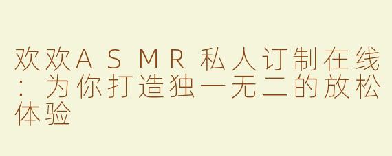 欢欢ASMR私人订制在线：为你打造独一无二的放松体验