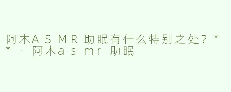 阿木ASMR助眠有什么特别之处？**