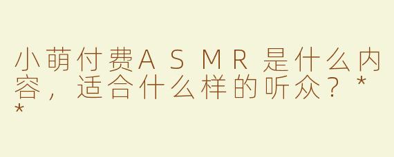 小萌付费ASMR是什么内容，适合什么样的听众？**
