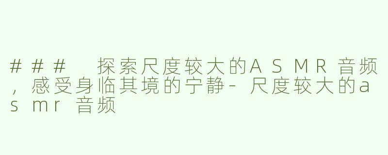 ### 探索尺度较大的ASMR音频，感受身临其境的宁静-尺度较大的asmr音频