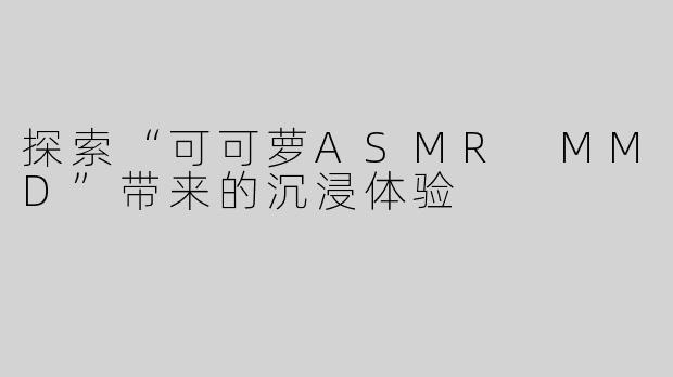 探索“可可萝ASMR MMD”带来的沉浸体验