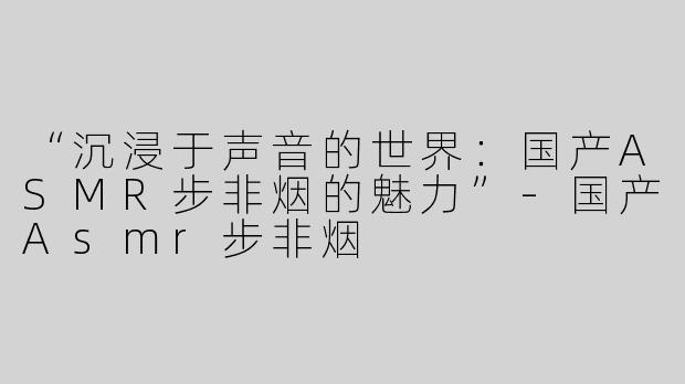 “沉浸于声音的世界：国产ASMR步非烟的魅力”-国产Asmr步非烟
