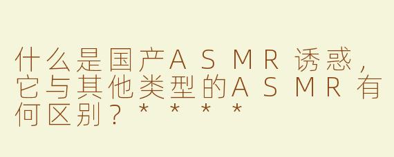 什么是国产ASMR诱惑，它与其他类型的ASMR有何区别？****