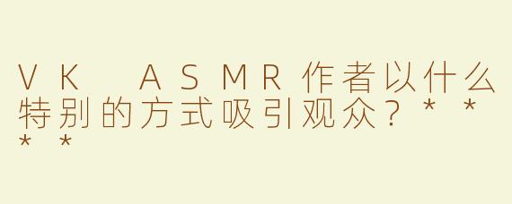 VK ASMR作者以什么特别的方式吸引观众？****