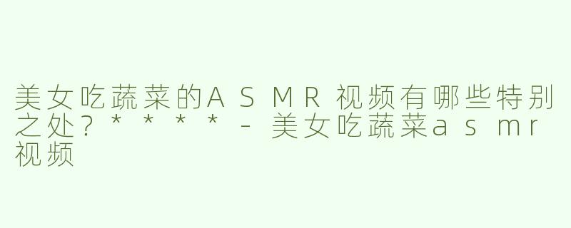 美女吃蔬菜的ASMR视频有哪些特别之处？****