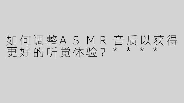 如何调整ASMR音质以获得更好的听觉体验？****