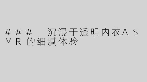 ### 沉浸于透明内衣ASMR的细腻体验