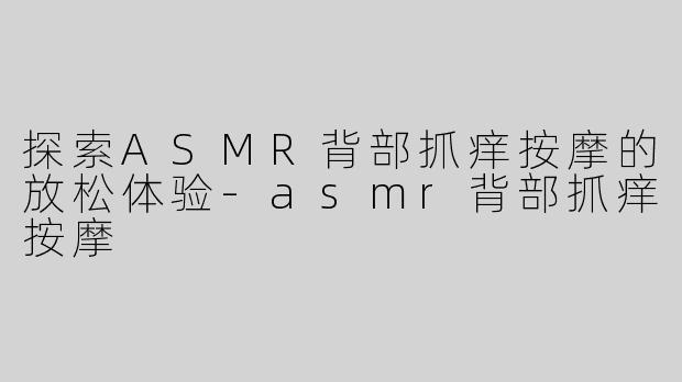 探索ASMR背部抓痒按摩的放松体验-asmr背部抓痒按摩