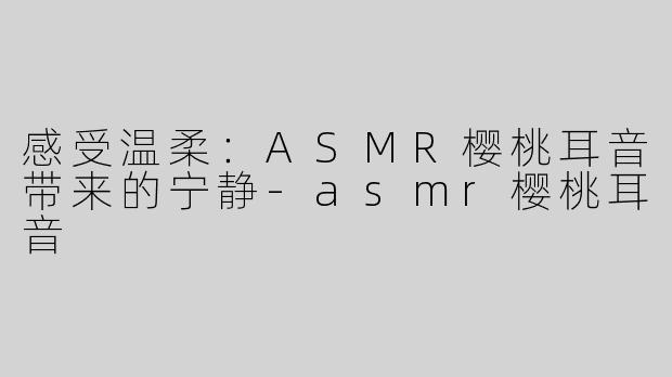 感受温柔：ASMR樱桃耳音带来的宁静-asmr樱桃耳音