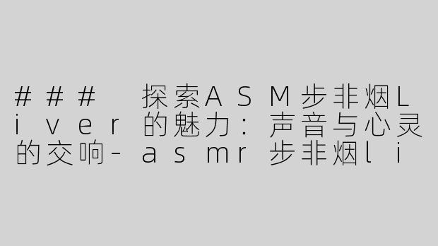 ### 探索ASM步非烟Liver的魅力：声音与心灵的交响-asmr步非烟liver