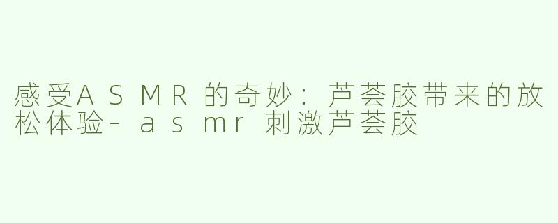 感受ASMR的奇妙：芦荟胶带来的放松体验
