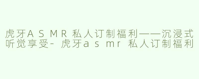 虎牙ASMR私人订制福利——沉浸式听觉享受-虎牙asmr私人订制福利
