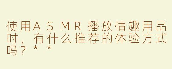 使用ASMR播放情趣用品时，有什么推荐的体验方式吗？**