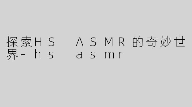 探索HS ASMR的奇妙世界-hs asmr