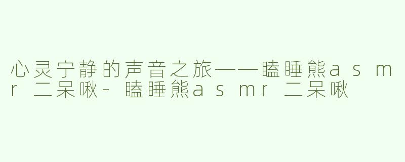 心灵宁静的声音之旅——瞌睡熊asmr二呆啾-瞌睡熊asmr二呆啾