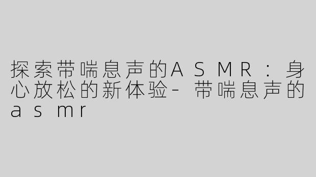 探索带喘息声的ASMR：身心放松的新体验-带喘息声的asmr