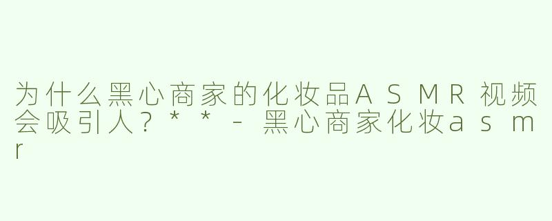 为什么黑心商家的化妆品ASMR视频会吸引人？**-黑心商家化妆asmr