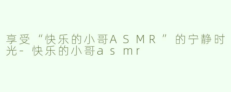 享受“快乐的小哥ASMR”的宁静时光-快乐的小哥asmr