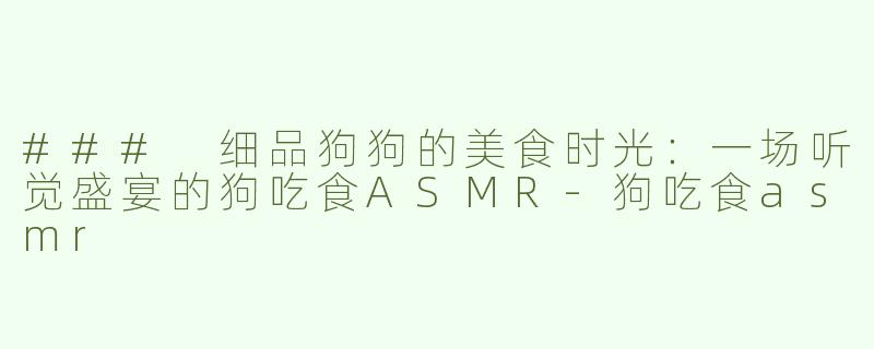 ### 细品狗狗的美食时光：一场听觉盛宴的狗吃食ASMR-狗吃食asmr