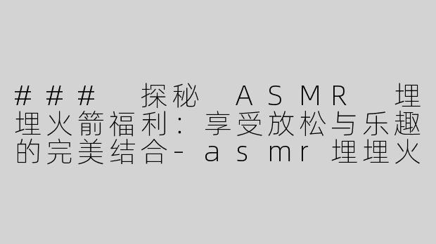 ### 探秘 ASMR 埋埋火箭福利：享受放松与乐趣的完美结合-asmr埋埋火箭福利