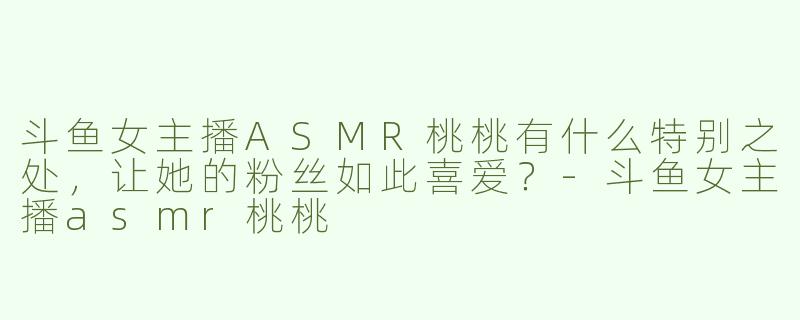 斗鱼女主播ASMR桃桃有什么特别之处，让她的粉丝如此喜爱？