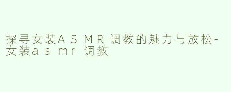 探寻女装ASMR调教的魅力与放松-女装asmr调教