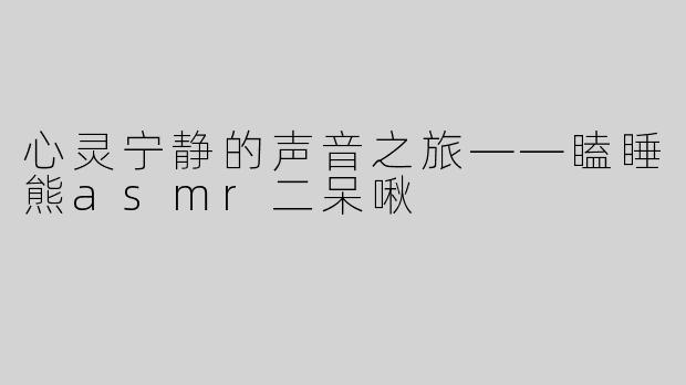 心灵宁静的声音之旅——瞌睡熊asmr二呆啾