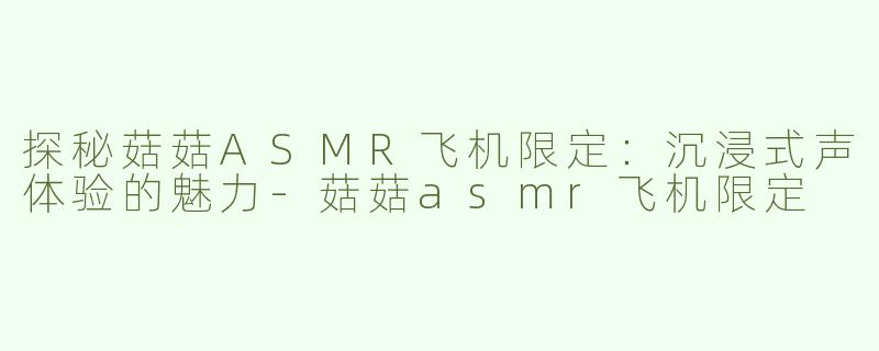探秘菇菇ASMR飞机限定：沉浸式声体验的魅力-菇菇asmr飞机限定
