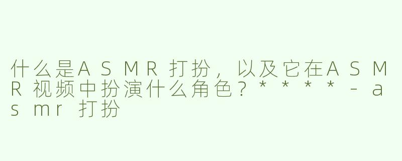 什么是ASMR打扮，以及它在ASMR视频中扮演什么角色？****