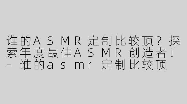 谁的ASMR定制比较顶？探索年度最佳ASMR创造者！-谁的asmr定制比较顶
