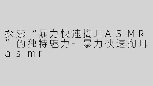 探索“暴力快速掏耳ASMR”的独特魅力-暴力快速掏耳asmr