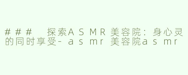 ### 探索ASMR美容院：身心灵的同时享受-asmr美容院asmr