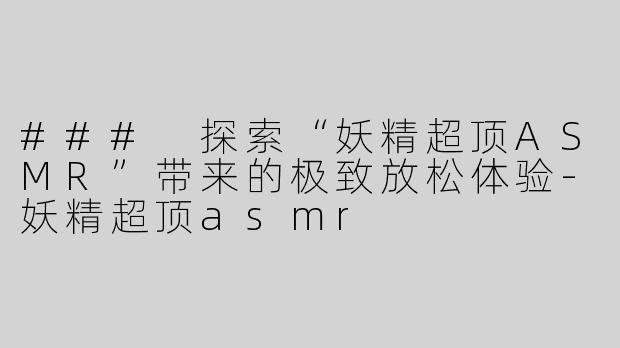 ### 探索“妖精超顶ASMR”带来的极致放松体验-妖精超顶asmr
