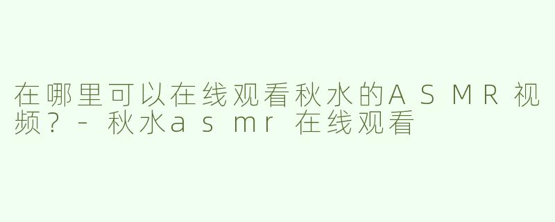 在哪里可以在线观看秋水的ASMR视频？