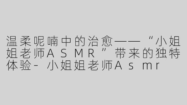 温柔呢喃中的治愈——“小姐姐老师ASMR”带来的独特体验-小姐姐老师Asmr