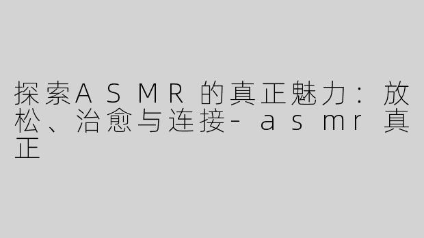 探索ASMR的真正魅力：放松、治愈与连接-asmr真正