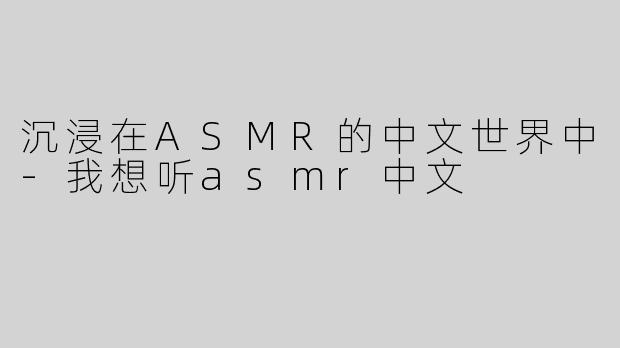 沉浸在ASMR的中文世界中-我想听asmr中文