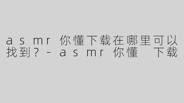 asmr你懂下载在哪里可以找到？