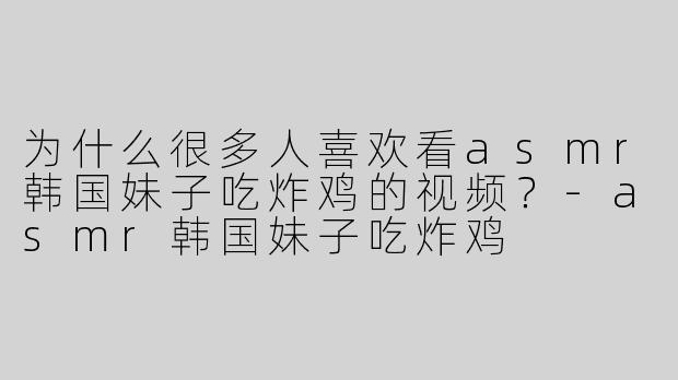 为什么很多人喜欢看asmr韩国妹子吃炸鸡的视频？-asmr韩国妹子吃炸鸡
