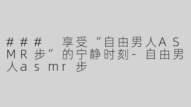 ### 享受“自由男人ASMR步”的宁静时刻-自由男人asmr步
