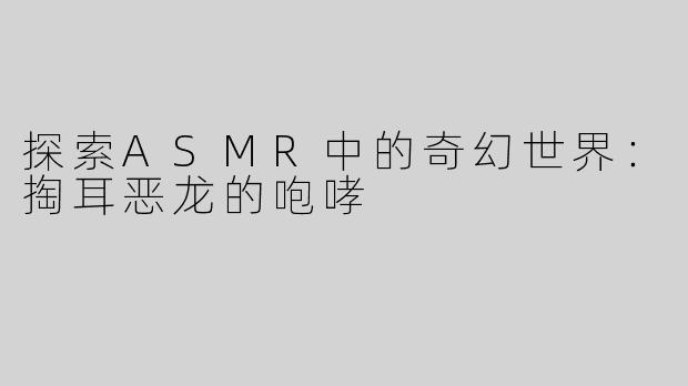 探索ASMR中的奇幻世界：掏耳恶龙的咆哮