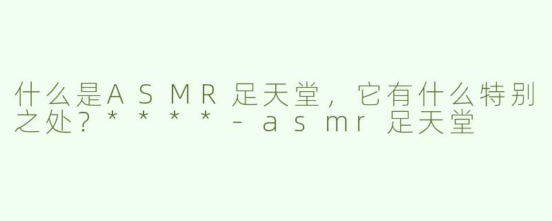 什么是ASMR足天堂，它有什么特别之处？****