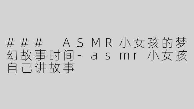 ### ASMR小女孩的梦幻故事时间-asmr小女孩自己讲故事